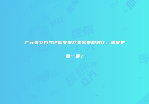 广元美立方与迷斯文医疗美容医院对比：哪家更胜一筹？