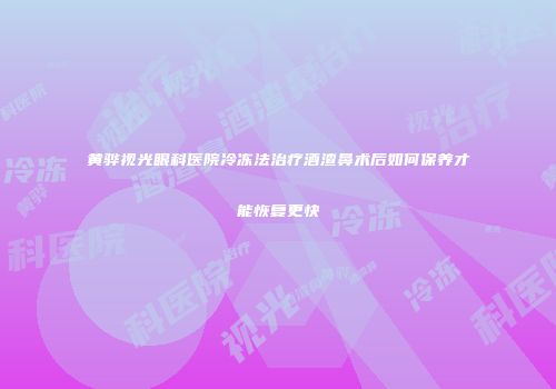 黄骅视光眼科医院冷冻法治疗酒渣鼻术后如何保养才能恢复更快