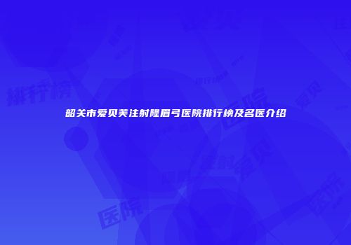 韶关市爱贝芙注射隆眉弓医院排行榜及名医介绍
