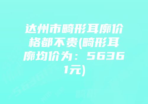 达州市畸形耳廓价格都不贵(畸形耳廓均价为：56361元)