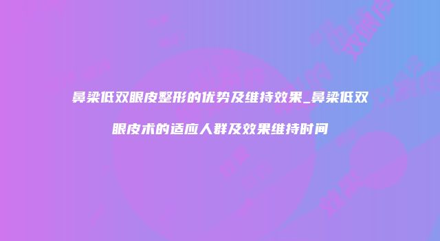 鼻梁低双眼皮整形的优势及维持效果_鼻梁低双眼皮术的适应人群及效果维持时间