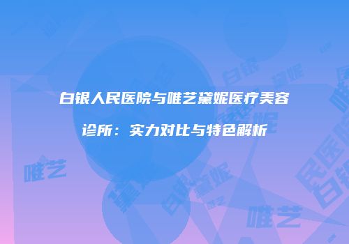 白银人民医院与唯艺黛妮医疗美容诊所：实力对比与特色解析