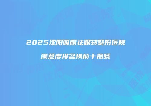 2025沈阳吸脂祛眼袋整形医院满意度排名榜前十揭晓
