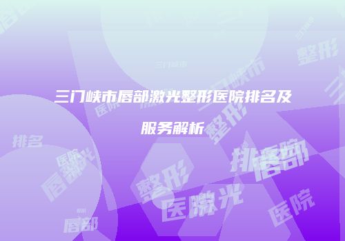 三门峡市唇部激光整形医院排名及服务解析
