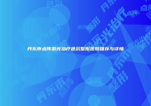 丹东市点阵激光治疗色沉整形医院推荐与详情