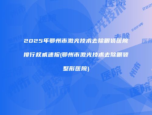 2025年鄂州市激光技术去除眼袋医院排行权威速报(鄂州市激光技术去除眼袋整形医院)