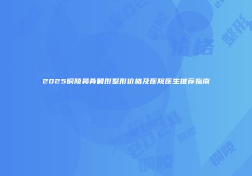 2025铜陵鼻背畸形整形价格及医院医生推荐指南