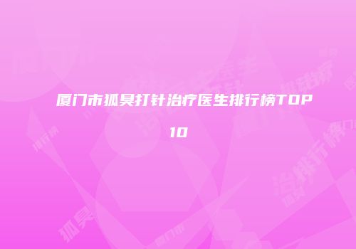 厦门市狐臭打针治疗医生排行榜TOP10