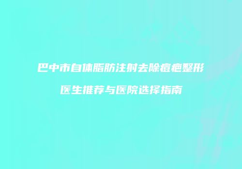 巴中市自体脂肪注射去除痘疤整形医生推荐与医院选择指南