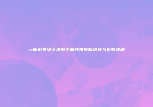 三明市爱贝芙注射丰面颊术医院选择与价格详解