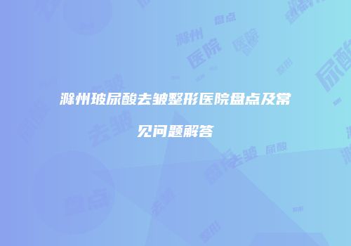 滁州玻尿酸去皱整形医院盘点及常见问题解答