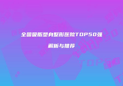 全国吸脂塑身整形医院TOP50强解析与推荐