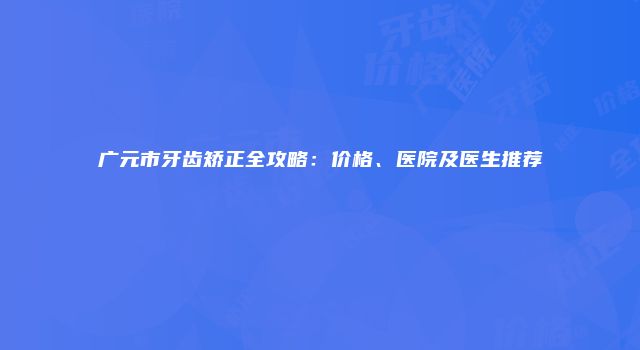 广元市牙齿矫正全攻略：价格、医院及医生推荐