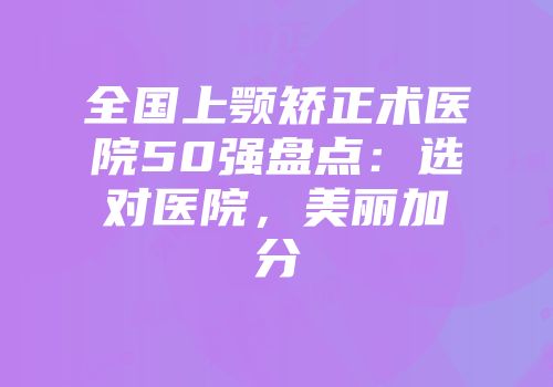 全国上颚矫正术医院50强盘点：选对医院，美丽加分