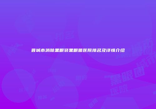 晋城市消除黑眼袋黑眼圈医院排名及详情介绍