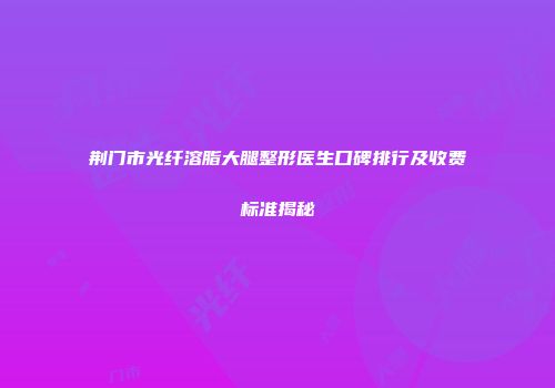 荆门市光纤溶脂大腿整形医生口碑排行及收费标准揭秘