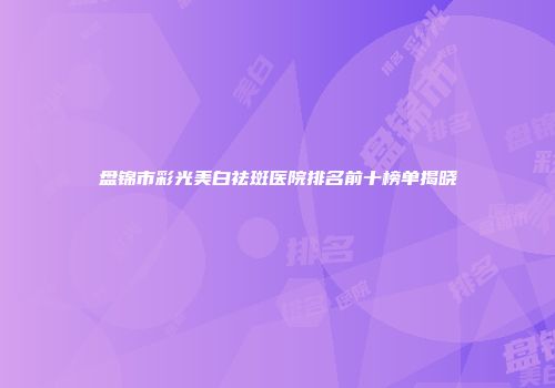 盘锦市彩光美白祛斑医院排名前十榜单揭晓