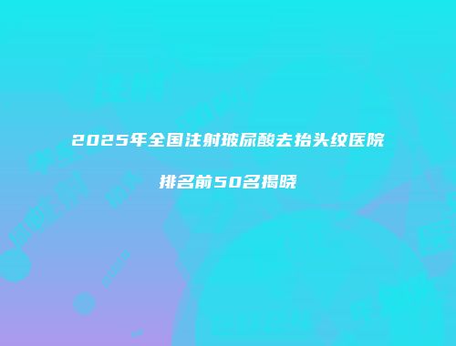 2025年全国注射玻尿酸去抬头纹医院排名前50名揭晓