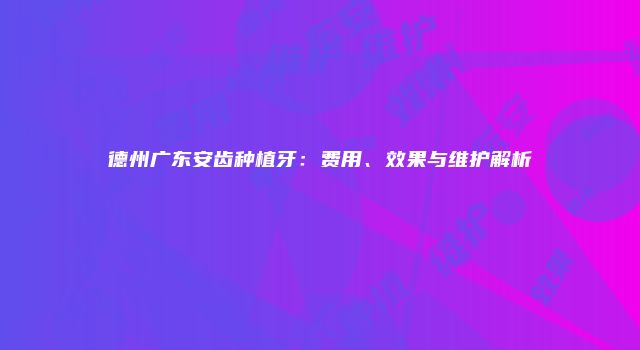 德州广东安齿种植牙：费用、效果与维护解析