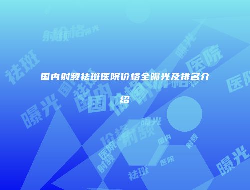 国内射频祛斑医院价格全曝光及排名介绍