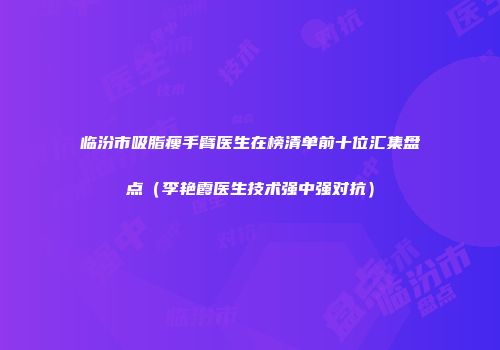 临汾市吸脂瘦手臂医生在榜清单前十位汇集盘点（李艳霞医生技术强中强对抗）