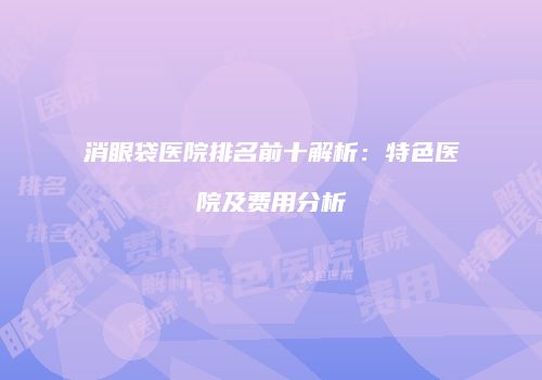 消眼袋医院排名前十解析：特色医院及费用分析