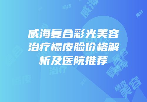 威海复合彩光美容治疗橘皮脸价格解析及医院推荐