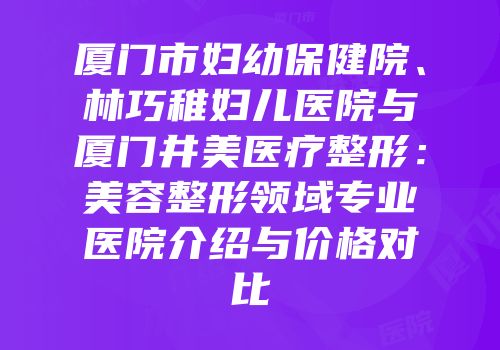 厦门市妇幼保健院、林巧稚妇儿医院与厦门井美医疗整形：美容整形领域专业医院介绍与价格对比