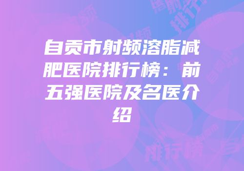 自贡市射频溶脂减肥医院排行榜：前五强医院及名医介绍