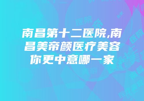 南昌第十二医院,南昌美帝颜医疗美容你更中意哪一家