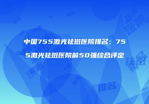 中国755激光祛斑医院排名：755激光祛斑医院前50强综合评定