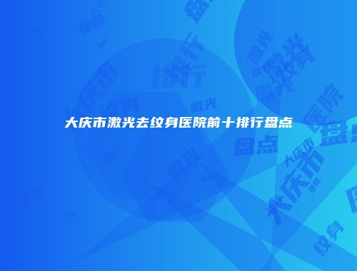 大庆市激光去纹身医院前十排行盘点