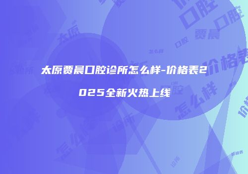 太原贾晨口腔诊所怎么样-价格表2025全新火热上线