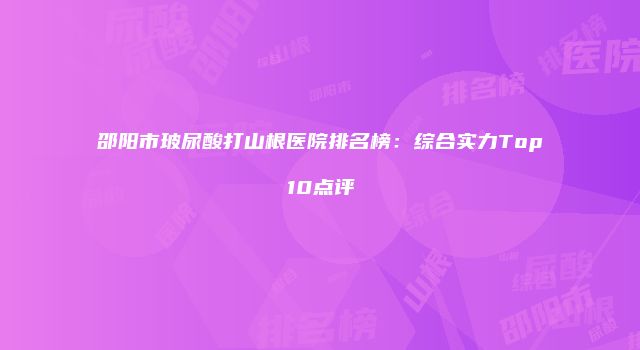 邵阳市玻尿酸打山根医院排名榜：综合实力Top10点评