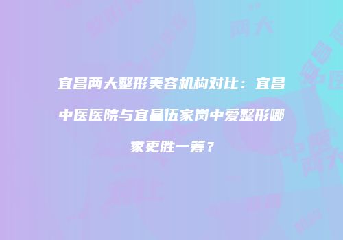 宜昌两大整形美容机构对比：宜昌中医医院与宜昌伍家岗中爱整形哪家更胜一筹？