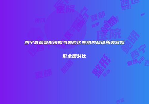 西宁夏都整形医院与城西区鲍明内科诊所美容整形全面对比