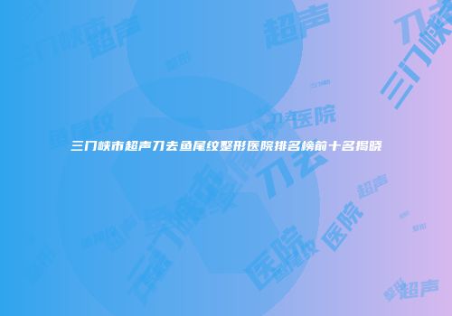 三门峡市超声刀去鱼尾纹整形医院排名榜前十名揭晓