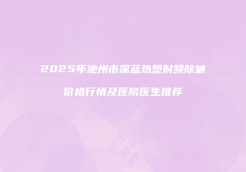 2025年池州市深蓝热塑射频除皱价格行情及医院医生推荐