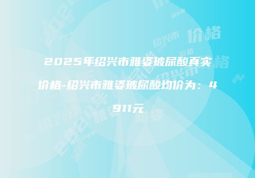 2025年绍兴市雅姿玻尿酸真实价格-绍兴市雅姿玻尿酸均价为：4911元
