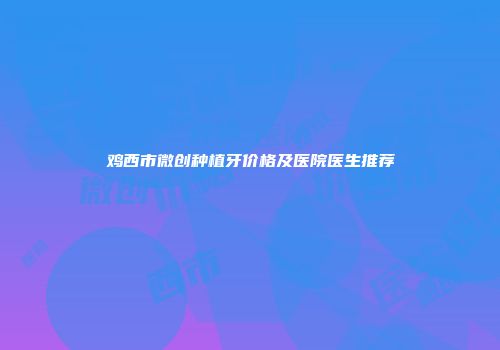 鸡西市微创种植牙价格及医院医生推荐