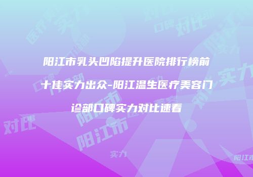 阳江市乳头凹陷提升医院排行榜前十佳实力出众-阳江温生医疗美容门诊部口碑实力对比速看