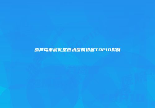 葫芦岛市副乳整形术医院排名TOP10揭晓