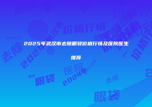 2025年武汉市去除眼袋价格行情及医院医生推荐