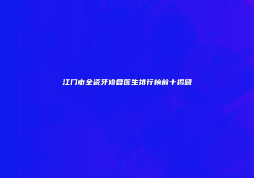 江门市全瓷牙修复医生排行榜前十揭晓