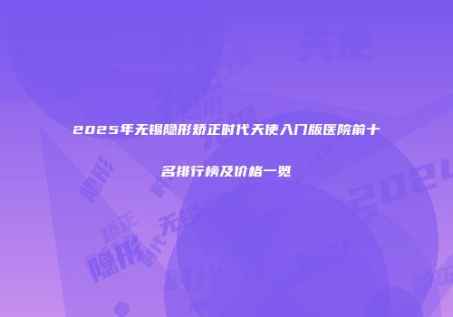 2025年无锡隐形矫正时代天使入门版医院前十名排行榜及价格一览