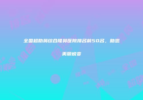 全国超肋鼻综合隆鼻医院排名前50名，助您美丽蜕变