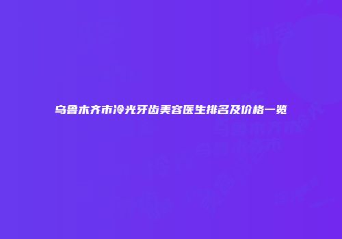 乌鲁木齐市冷光牙齿美容医生排名及价格一览