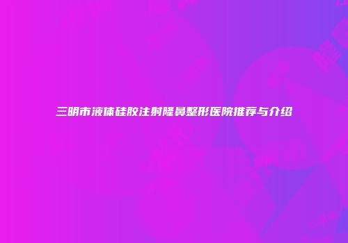 三明市液体硅胶注射隆鼻整形医院推荐与介绍