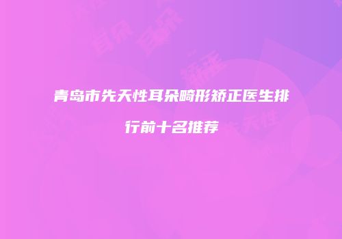 青岛市先天性耳朵畸形矫正医生排行前十名推荐