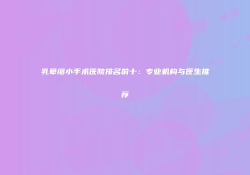 乳晕缩小手术医院排名前十：专业机构与医生推荐